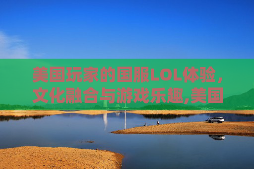 美国玩家的国服LOL体验，文化融合与游戏乐趣,美国玩国服英雄联盟