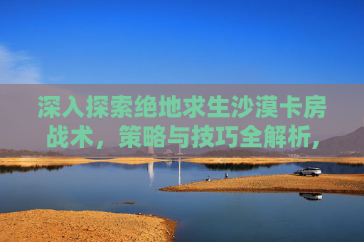 深入探索绝地求生沙漠卡房战术，策略与技巧全解析,绝地求生沙漠卡房子