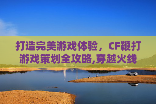 打造完美游戏体验，CF鞭打游戏策划全攻略,穿越火线鞭尸什么意思