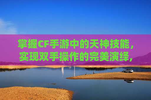 掌握CF手游中的天神技能，实现双手操作的完美演绎,cf手游天神怎么变双手持枪