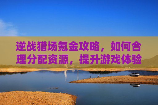 逆战猎场氪金攻略，如何合理分配资源，提升游戏体验,逆战猎场刷钱