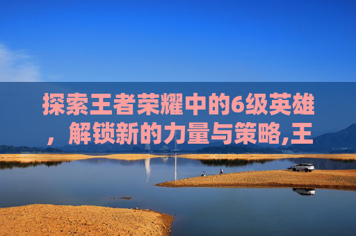 探索王者荣耀中的6级英雄，解锁新的力量与策略,王者荣耀6要多少钻石