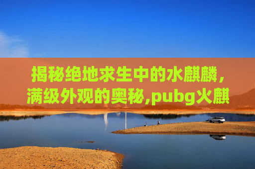 揭秘绝地求生中的水麒麟，满级外观的奥秘,pubg火麒麟皮肤