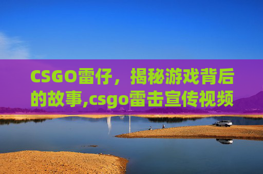 CSGO雷仔，揭秘游戏背后的故事,csgo雷击宣传视频