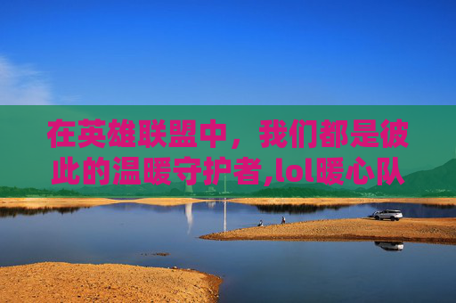 在英雄联盟中，我们都是彼此的温暖守护者,lol暖心队友视频大全