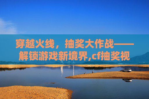 穿越火线，抽奖大作战——解锁游戏新境界,cf抽奖视频2020