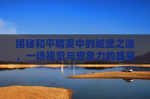 揭秘和平精英中的城堡之谜，一场视觉与想象力的盛宴,和平精英城堡在哪里?哪个位置?