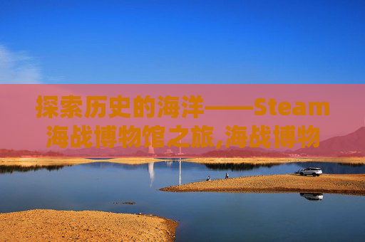 探索历史的海洋——Steam海战博物馆之旅,海战博物馆厅内展示的是什么