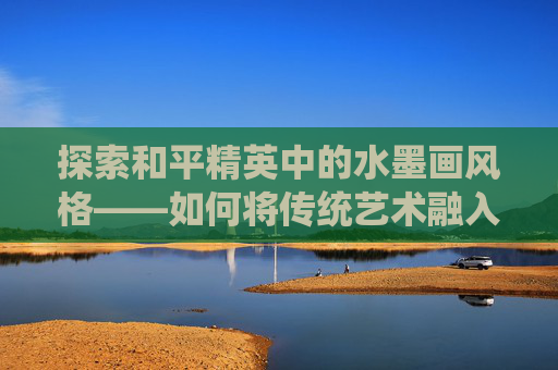 探索和平精英中的水墨画风格——如何将传统艺术融入现代游戏,和平精英水彩画
