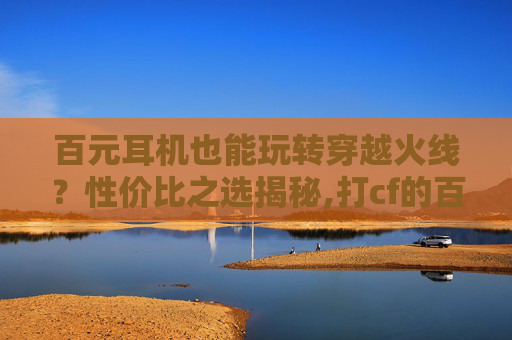 百元耳机也能玩转穿越火线？性价比之选揭秘,打cf的百元耳机哪款好