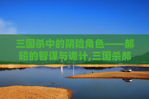 三国杀中的阴险角色——郝昭的智谋与诡计,三国杀郝昭强吗