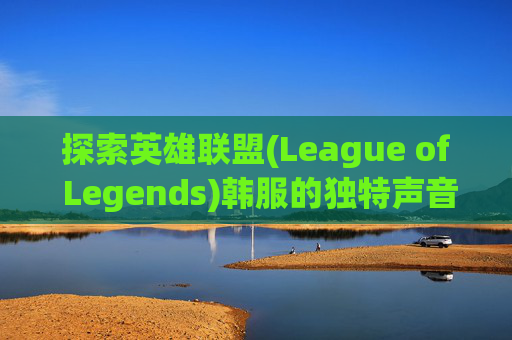 探索英雄联盟(League of Legends)韩服的独特声音世界,英雄联盟韩服声音