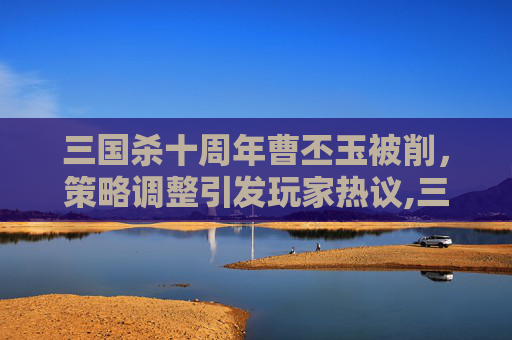 三国杀十周年曹丕玉被削，策略调整引发玩家热议,三国杀十周年曹金玉被削了吗