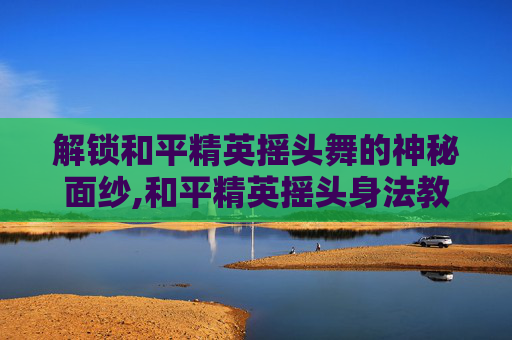 解锁和平精英摇头舞的神秘面纱,和平精英摇头身法教学