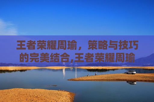 王者荣耀周瑜，策略与技巧的完美结合,王者荣耀周瑜知乎小说