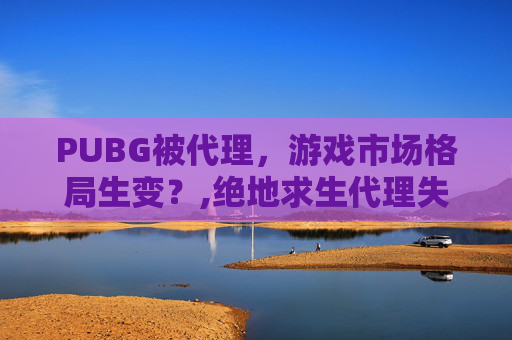 PUBG被代理，游戏市场格局生变？,绝地求生代理失败