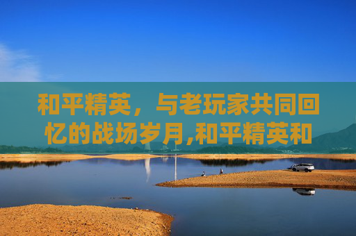 和平精英，与老玩家共同回忆的战场岁月,和平精英和老玩家的回忆一样吗