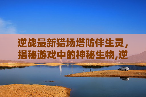 逆战最新猎场塔防伴生灵，揭秘游戏中的神秘生物,逆战猎场伴生灵哪个比较好
