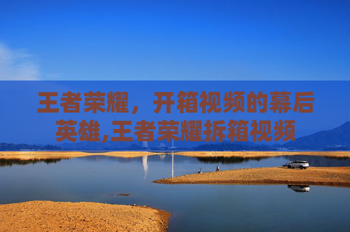 王者荣耀，开箱视频的幕后英雄,王者荣耀拆箱视频-第1张图片-游戏守望资讯网