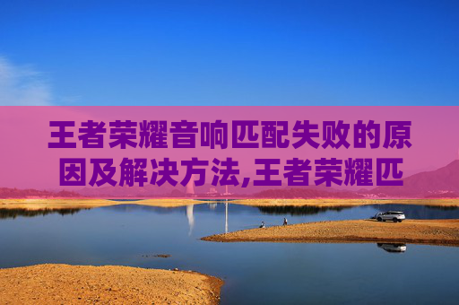 王者荣耀音响匹配失败的原因及解决方法,王者荣耀匹配成功音效-第1张图片-游戏守望资讯网