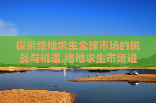 探索绝地求生全球市场的挑战与机遇,绝地求生市场进不去-第1张图片-游戏守望资讯网 探索绝地求生全球市场的挑战与机遇,绝地求生市场进不去-第1张图片-游戏守望资讯网