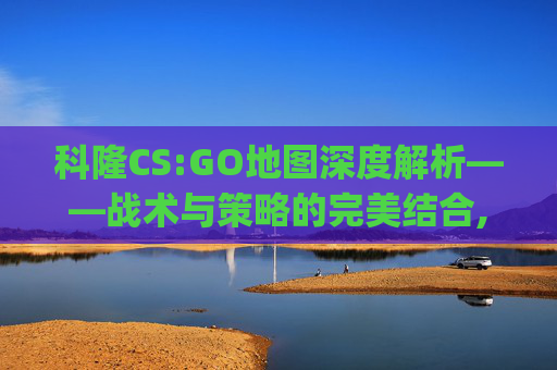 科隆CS:GO地图深度解析——战术与策略的完美结合,csgo 科隆-第1张图片-游戏守望资讯网