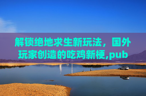 解锁绝地求生新玩法，国外玩家创造的吃鸡新梗,pubg国外大神
