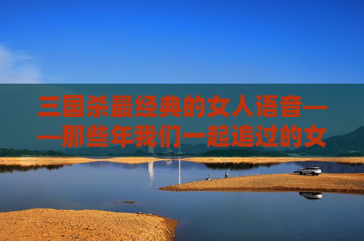 三国杀最经典的女人语音——那些年我们一起追过的女将,三国杀女英雄台词