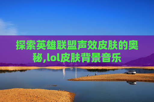 探索英雄联盟声效皮肤的奥秘,lol皮肤背景音乐