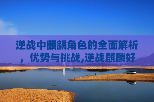 逆战中麒麟角色的全面解析，优势与挑战,逆战麒麟好用么知乎