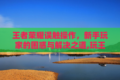 王者荣耀误触操作，新手玩家的困惑与解决之道,玩王者老是误触