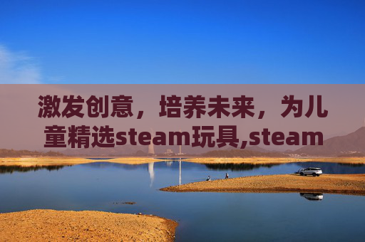 激发创意，培养未来，为儿童精选steam玩具,steam类玩具