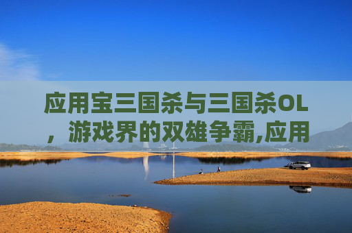 应用宝三国杀与三国杀OL，游戏界的双雄争霸,应用宝三国杀和官方有啥区别