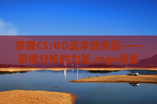 掌握CS:GO战术的关键——录像分析的力量,csgo录像保存几场