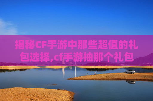 揭秘CF手游中那些超值的礼包选择,cf手游抽那个礼包划算吗