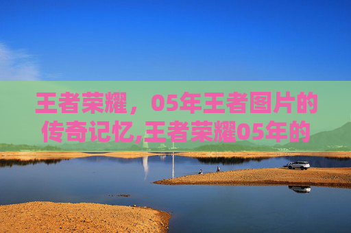 王者荣耀，05年王者图片的传奇记忆,王者荣耀05年的可以玩几小时
