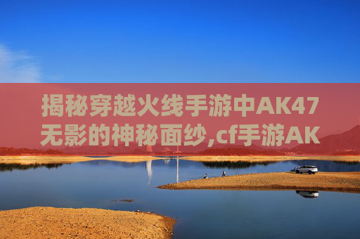 揭秘穿越火线手游中AK47无影的神秘面纱,cf手游AK47无影怎么样