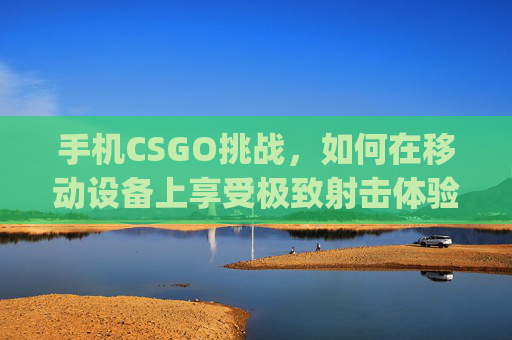 手机CSGO挑战，如何在移动设备上享受极致射击体验,手机cs go