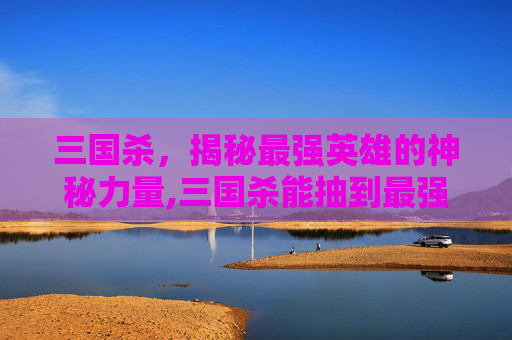 三国杀，揭秘最强英雄的神秘力量,三国杀能抽到最强英雄有哪些