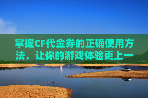 掌握CF代金券的正确使用方法，让你的游戏体验更上一层楼！,cf代金券怎么用2020年视频