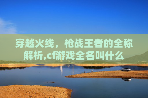 穿越火线，枪战王者的全称解析,cf游戏全名叫什么