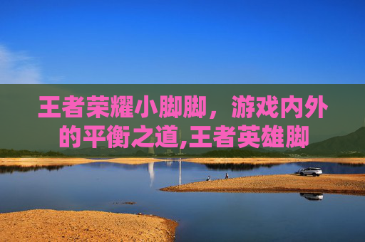 王者荣耀小脚脚，游戏内外的平衡之道,王者英雄脚
