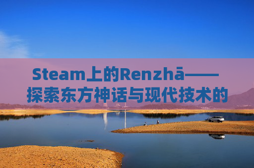 Steam上的Renzhā—— 探索东方神话与现代技术的融合,steam人渣最便宜多少钱