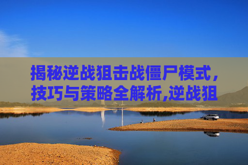 揭秘逆战狙击战僵尸模式，技巧与策略全解析,逆战狙击战僵尸模式攻略