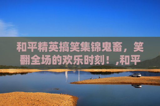 和平精英搞笑集锦鬼畜，笑翻全场的欢乐时刻！,和平精英搞笑集锦鬼畜视频