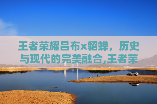 王者荣耀吕布x貂蝉，历史与现代的完美融合,王者荣耀吕布貂蝉赵云什么关系