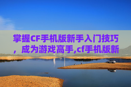 掌握CF手机版新手入门技巧，成为游戏高手,cf手机版新手如何玩枪械模式