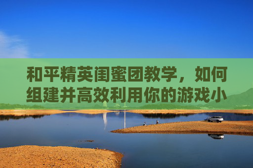 和平精英闺蜜团教学，如何组建并高效利用你的游戏小分队,和平精英闺蜜有什么用