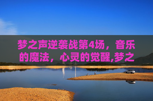 梦之声逆袭战第4场，音乐的魔法，心灵的觉醒,梦之队逆战是干什么的