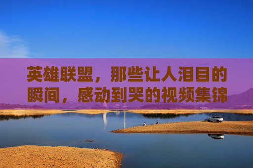 英雄联盟，那些让人泪目的瞬间，感动到哭的视频集锦,lol感动瞬间视频